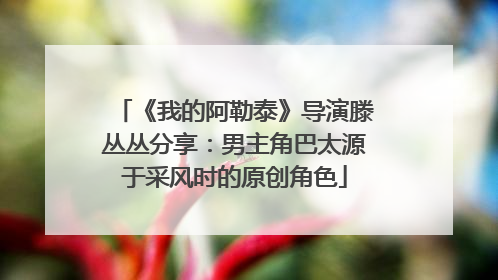《我的阿勒泰》导演滕丛丛分享：男主角巴太源于采风时的原创角色