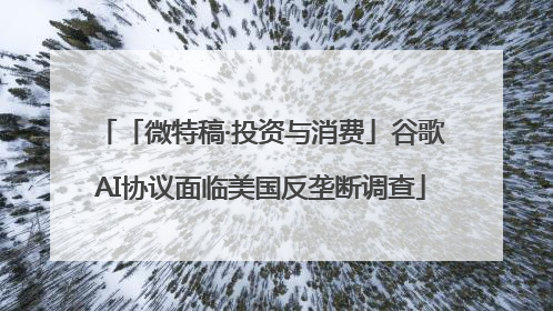 「微特稿·投资与消费」谷歌AI协议面临美国反垄断调查