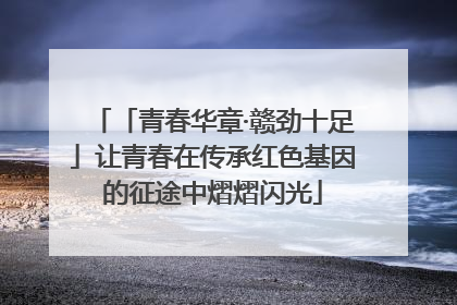 「青春华章·赣劲十足」让青春在传承红色基因的征途中熠熠闪光