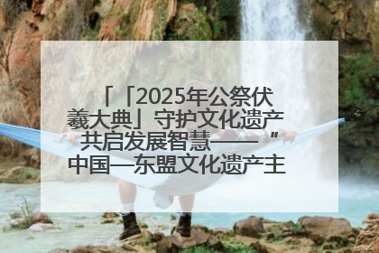 「2025年公祭伏羲大典」守护文化遗产 共启发展智慧——“中国—东盟文化遗产主题对话”侧记