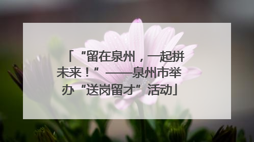 “留在泉州，一起拼未来！”——泉州市举办“送岗留才”活动