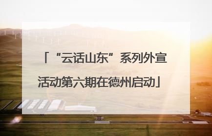 “云话山东”系列外宣活动第六期在德州启动