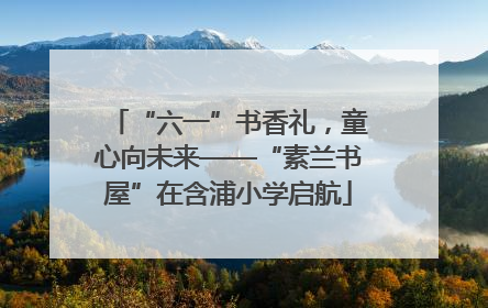 “六一”书香礼，童心向未来——“素兰书屋”在含浦小学启航