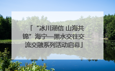 “冰川潮信 山海共锦”海宁—黑水交往交流交融系列活动启幕
