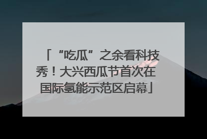 “吃瓜”之余看科技秀！大兴西瓜节首次在国际氢能示范区启幕