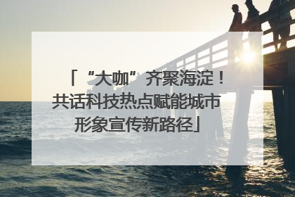 “大咖”齐聚海淀！共话科技热点赋能城市形象宣传新路径