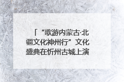 “歌游内蒙古·北疆文化神州行”文化盛典在忻州古城上演——蒙晋文化交融共谱文旅融合新篇