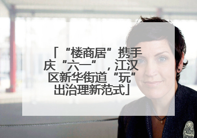 “楼商居”携手庆“六一”，江汉区新华街道“玩”出治理新范式