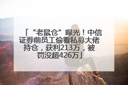 “老鼠仓”曝光！中信证券前员工偷看私募大佬持仓，获利213万，被罚没超426万