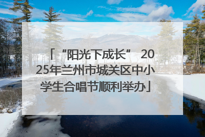 “阳光下成长” 2025年兰州市城关区中小学生合唱节顺利举办