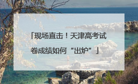 现场直击！天津高考试卷成绩如何“出炉”