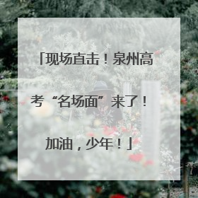 现场直击！泉州高考“名场面”来了！加油，少年！
