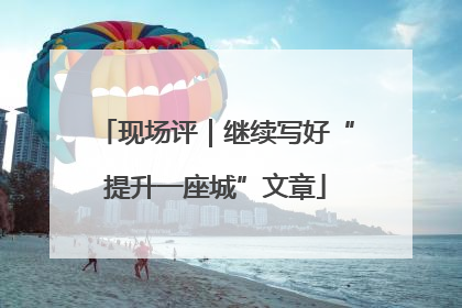 现场评｜继续写好“提升一座城”文章