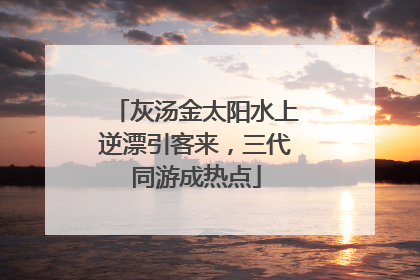 灰汤金太阳水上逆漂引客来，三代同游成热点