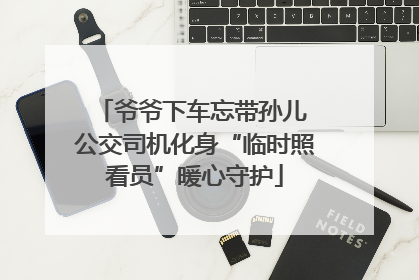 爷爷下车忘带孙儿 公交司机化身“临时照看员”暖心守护
