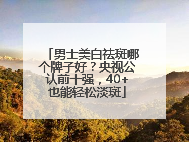 男士美白祛斑哪个牌子好？央视公认前十强，40+也能轻松淡斑