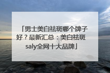 男士美白祛斑哪个牌子好？最新汇总：美白祛斑saly全网十大品牌