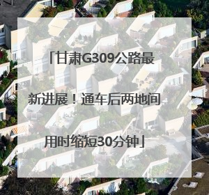 甘肃G309公路最新进展！通车后两地间用时缩短30分钟