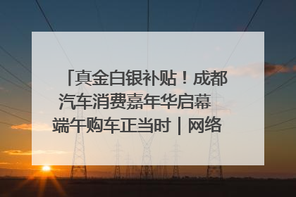 真金白银补贴！成都汽车消费嘉年华启幕 端午购车正当时｜网络中国节·端午