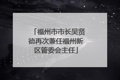 福州市市长吴贤德再次兼任福州新区管委会主任