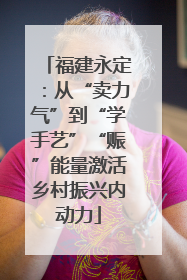 福建永定：从“卖力气”到“学手艺”“赈”能量激活乡村振兴内动力