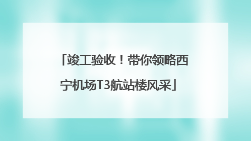 竣工验收！带你领略西宁机场T3航站楼风采