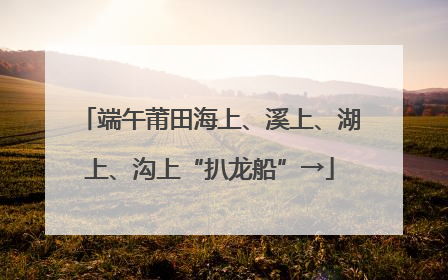 端午莆田海上、溪上、湖上、沟上“扒龙船”→