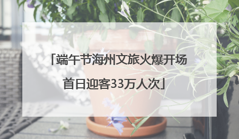 端午节海州文旅火爆开场 首日迎客33万人次