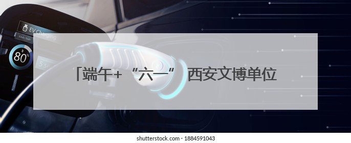 端午+“六一” 西安文博单位接待观众约51.34万人次