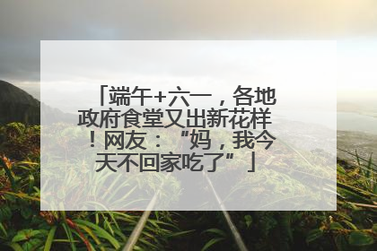 端午+六一，各地政府食堂又出新花样！网友：“妈，我今天不回家吃了”