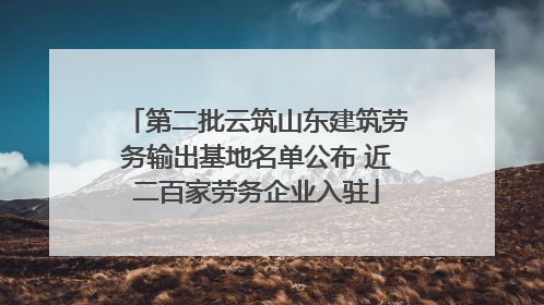 第二批云筑山东建筑劳务输出基地名单公布 近二百家劳务企业入驻