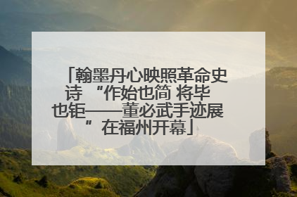翰墨丹心映照革命史诗 “作始也简 将毕也钜——董必武手迹展”在福州开幕