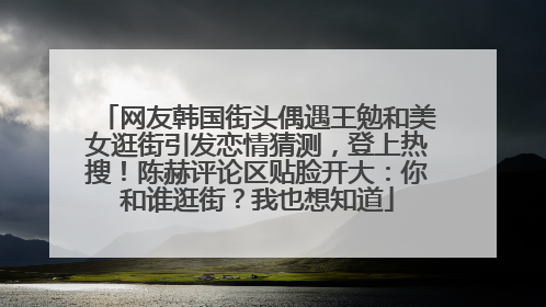 网友韩国街头偶遇王勉和美女逛街引发恋情猜测，登上热搜！陈赫评论区贴脸开大：你和谁逛街？我也想知道