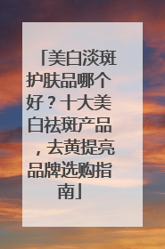 美白淡斑护肤品哪个好？十大美白祛斑产品，去黄提亮品牌选购指南
