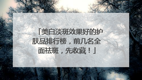 美白淡斑效果好的护肤品排行榜，前几名全面祛斑，先收藏！