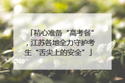 精心准备“高考餐”，江苏各地全力守护考生“舌尖上的安全”