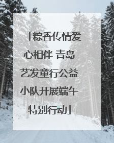 粽香传情爱心相伴 青岛艺发童行公益小队开展端午特别行动