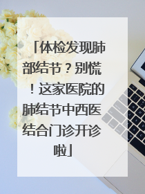 体检发现肺部结节？别慌！这家医院的肺结节中西医结合门诊开诊啦