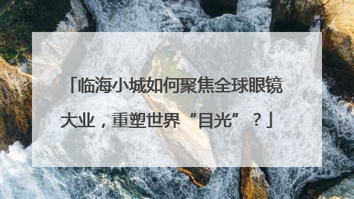 临海小城如何聚焦全球眼镜大业，重塑世界“目光”？