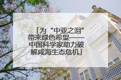 为“中亚之泪”带来绿色希望——中国科学家助力破解咸海生态危机