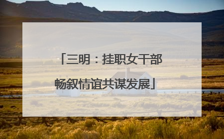 三明：挂职女干部畅叙情谊共谋发展