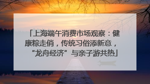 上海端午消费市场观察：健康粽走俏，传统习俗添新意，“龙舟经济”与亲子游共热