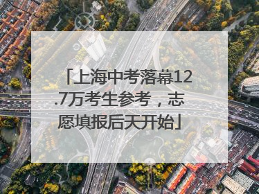 上海中考落幕12.7万考生参考，志愿填报后天开始