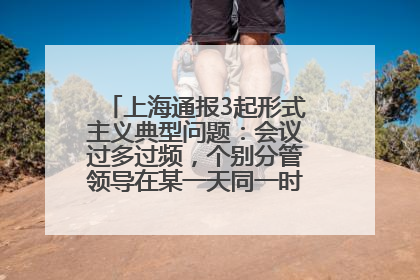 上海通报3起形式主义典型问题：会议过多过频，个别分管领导在某一天同一时段需参加3个会议