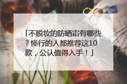 不脱妆的防晒霜有哪些？懂行的人都推荐这10款，公认值得入手！