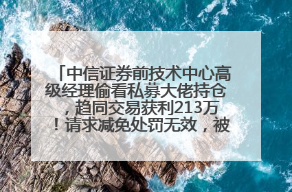 中信证券前技术中心高级经理偷看私募大佬持仓，趋同交易获利213万！请求减免处罚无效，被罚没426万