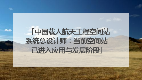 中国载人航天工程空间站系统总设计师：当前空间站已进入应用与发展阶段
