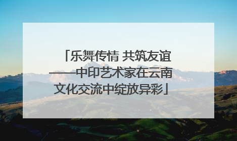 乐舞传情 共筑友谊——中印艺术家在云南文化交流中绽放异彩