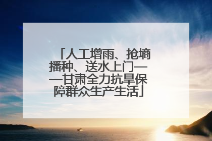人工增雨、抢墒播种、送水上门——甘肃全力抗旱保障群众生产生活