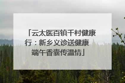 云太医百镇千村健康行：新乡义诊送健康 端午香囊传温情